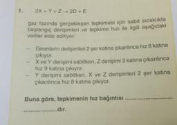 1. 2X+Y+Z→ 2D + E
gaz fazında gerçekleşen tepkimesi için sabit sıcaklıkta
başlangıç derişimleri ve tepkime hızı ile ilgili aşağıdaki
veriler elde ediliyor:
- Girenlerin derişimleri 2 şer katına çıkarılınca hız 8 katına
çıkıyor.
X ve Y derişimi sabitken, Z derişimi 3 katına çıkarılınca
hız 9 katına çıkıyor.
Y derişimi sabitken, X ve Z derişimleri 2 şer katına
çıkarılınca hız 8 katına çıkıyor.
Buna göre, tepkimenin hız bağıntısı
...........dir.