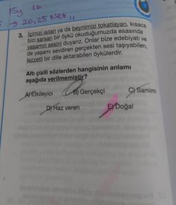 1Sy 1b
20, 25 Net
3. İçimizi ısıtan ya da beynimizi tokatlayan, kısaca
bizi sarsan bir öykü okuduğumuzda esasında
yaşamın sesini duyarız. Onlar bize edebiyatı ve
de yaşamı sevdiren gerçekten sesi taşıyabilen,
lezzetli bir dille aktarabilen öykülerdir.
Altı çizili sözlerden hangisinin anlamı
aşağıda verilmemiştir?
Co
A) Etkileyici
D) Haz veren
Gerçekçi
C) Samimi
EXDoğal