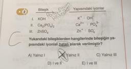 2
c
Bileşik
Potasyum
Apdroks??
I. KOH
II.
III. ZnSO4
Ca3(PO4)2
A) Yalnız I
Yukarıdaki bileşiklerden hangilerinde bileşiğin ya-
pısındaki iyonlar hatalı olarak verilmiştir?
føre
Yapısındaki iyonlar
K+: OH
2+
Ca²+ PO
Znt; SO4
V
D) I ve Il
Yalnız II
3-
C) Yalnız III
E) I ve III