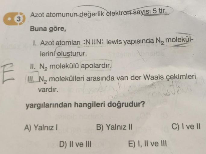 3
E
Azot atomunun değerlik elektron sayısı 5 tir.
Buna göre,
I. Azot atomları :NN: lewis yapısında N₂ molekül-
lerini oluşturur.
II. N₂ molekülü apolardır.
III. No molekülleri arasında van der Waals çekimleri
vardır.
480
yargılarından hangileri doğrudur?
A