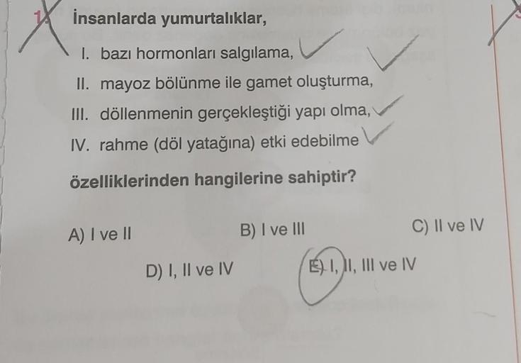 İnsanlarda yumurtalıklar,
I. bazı hormonları salgılama,
II. mayoz bölünme ile gamet oluşturma,
III. döllenmenin gerçekleştiği yapı olma,
IV. rahme (döl yatağına) etki edebilme
özelliklerinden hangilerine sahiptir?
A) I ve II
D) I, II ve IV
B) I ve III
C) I