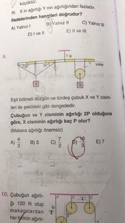 9.
küçüktür.
III. X in ağırlığı Y nin ağırlığından fazladır.
ifadelerinden hangileri doğrudur?
A) Yalnız I
B) Yalnız II
A)
4
3
D) I ve II
X
30°
Y
30°
alter 3 y
Eşit bölmeli düzgün ve türdeş çubuk X ve Y cisim-
leri ile şekildeki gibi dengededir.
Çubuğun ve Y cisminin ağırlığı 2P olduğuna
göre, X cisminin ağırlığı kaç P olur?
(Makara ağırlığı önemsiz)
B) 3
C)
oping
10. Çubuğun ağırlı-
ğı 120 N olup
makaralardan
her birinin ağırlı-
7
2
lp
t
E) II ve III
Tip
C) Yalnız III
X
150 anu8
W
yatay
3
E) 7