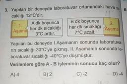 3. Yapılan bir deneyde laboratuvar ortamındaki hava si-6.
caklığı 12°C'dir.
1.
Aşama
A dk boyunca
B dk boyunca
her dk sıcaklığı her dk sıcaklığı
3°C arttır.
7°C azalt.
2.
Aşama
Yapılan bu deneyde I.Aşamanın sonunda laboratuva-
rin sıcaklığı 30°C'ye çıkmış, II. Aşamanın sonunda la-
boratuvar sıcaklığı -40°C'ye düşmüştür.
Verilenlere göre A - B işleminin sonucu kaç olur?
A) 4
B) 2
C) -2
D) -4