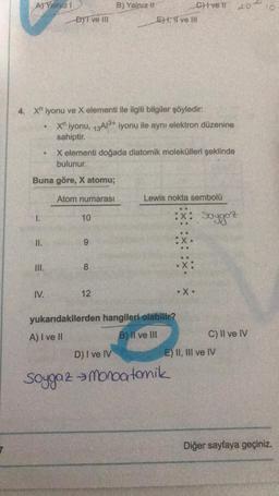 A) Yalnız 1
1.
..
II.
4. X" iyonu ve X elementi ile ilgili bilgiler şöyledir:
BYT ve III
Buna göre, X atomu;
Atom numarası
III.
IV.
Xn iyonu, 13A1³+ iyonu ile aynı elektron düzenine
sahiptir.
10
X elementi doğada diatomik molekülleri şeklinde
bulunur.
9
B) Yalnız It
8
12
EH, II ve III
D) I ve IV
Civell
yukarıdakilerden hangileri olabilir?
A) I ve II
B) II ve III
Lewis nokta sembolü
• X.
Soygaz monoatomik
204
Soygoz
E) II, III ve IV
C) II ve IV
Diğer sayfaya geçiniz.