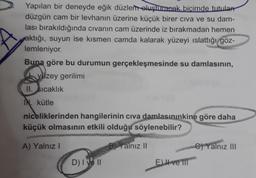 Yapılan bir deneyde eğik düzlem oluşturacak biçimde tutulan
düzgün cam bir levhanın üzerine küçük birer civa ve su dam-
lası bırakıldığında cıvanın cam üzerinde iz bırakmadan hemen
aktığı, suyun ise kısmen camda kalarak yüzeyi ıslattığı göz-
lemleniyor.
Buna göre bu durumun gerçekleşmesinde su damlasının,
yüzey gerilimi
II. sıcaklık
IN. kütle
niceliklerinden hangilerinin civa damlasınınkine göre daha
küçük olmasının etkili olduğu söylenebilir?
A) Yalnız I
B) Yalnız II
D) I ve II
Eve T
C)Yalnız III