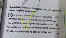 7. Aşağıdaki cümlelerin hangisinde "ne ... ne” bağlacı öz-
neleri birbirine bağlamıştır?
ANe geçmiş tükendi ne yarınlar, hayat yeniler bizi.
B) Uzun zamandır ne eve ne okula uğruyorum.
C) Düşmanını ne uzağında ne çok yakınında tut. d
DSınav için ne kalem ne defter getirmişti yanında.
Bunca yıl ne sana ne bana bir faydası oldu.
d