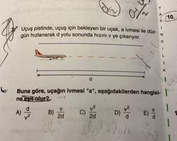 Uçuş pistinde, uçuş için bekleyen bir uçak, a ivmesi ile düz-
gün hızlanarak d yolu sonunda hızını v ye çıkarıyor.
A)
Buna göre, uçağın ivmesi "a", aşağıdakilerden hangisi-
ne eşit olur?
B)
U
2d
v²
2d
Vo² figh
C)
D)
2/5
E)
Y
A
Y
I
N
>O
C
L
1
K
10.
1