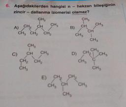 6. Aşağıdakilerden
zincir - dallanma izomerisi olamaz?
CH3
1
A) CH₂ CH
C)
CH3
CH3 CH₂ CH₂
CH
CH₂
CH₂
hangisi n - hekzan bileşiğinin
CH3
CH₂
CH3
B)
CH3
CH
CH3
E) CH₂ CH₂
CH₂ CH
CH₂
CH3
CH
1
CH3
CH3
D) CH₂ CH₂
C
CH3
CH₂
CH3