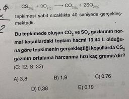 5.
X
2
+2SO2(g)
+302(g)
CO
219,
CS 21:
tepkimesi sabit sıcaklıkta 40 saniyede gerçekleş-
mektedir.
Bu tepkimede oluşan CO₂ ve SO₂ gazlarının nor-
mal koşullardaki toplam hacmi 13,44 L olduğu-
na göre tepkimenin gerçekleştiği koşullarda CS₂
gazının ortalama harcanma hızı kaç gram/s'dir?
(C: 12, S: 32)
A) 3,8
D) 0,38
B) 1,9
E) 0,19
C) 0,76