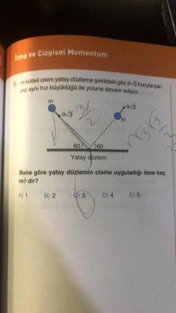 itme ve Çizgisel Momentum
5. m kütleli cisim yatay düzleme şekildeki gibi 0√3 hızıyla çar-
pip aynı hız büyüklüğü ile yoluna devam ediyor.
m
A) 1
0√3
B) 2
31
2
'm
3
0√3
6060
Yatay düzlem
Buna göre yatay düzlemin cisme uyguladığı itme kaç
mo dir?
(3₂)
13
D) 4 E) 5
IN