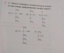 5. 2-bütanon bileşiğinin fonksiyonel grup izomeri-
si olan bileşik aşağıdakilerden hangisi olabilir?
CH₂
H
A) H-C-OH
CH₂
CH3
CH₂
B) C=O
O
CH₂
C) C-O
CH₂
CH₂
CH₂
CH₂
D) H-C-OH E) CH3
1
CH₂
C=O
CH₂
CH3
CH3