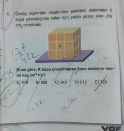 8. Özdeş küplerden oluşturulan şekildeki sistemden K
küpü çıkarıldığında kalan tüm şeklin yüzey alanı 232
cm₂ olmaktadır.
34
732
u
72
K
Buna göre, K küpü çıkarılmadan önce sistemin hac-
mi kaç cm³ tür?
A) 216 B) 256
1232
C) 343
D) 512 E) 729
xi
VOF