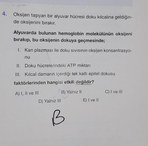 4. Oksijen taşıyan bir alyuvar hücresi doku kılcalina geldiğin-
de oksijenini bırakır.
Alyuvarda bulunan hemoglobin molekülünün oksijeni
bırakıp, bu oksijenin dokuya geçmesinde;
1. Kan plazması ile doku sıvısının oksijen konsantrasyo-
nu
II. Doku hücreleri