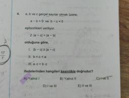 17
7
4.
a, b ve c gerçel sayılar olmak üzere,
a-b>0 ve b-c<0
eşitsizlikleri veriliyor.
2-la-c| = |a - bl
olduğuna göre,
1. lb-c ≥la-cl
II. b <c<a
HI. a.c>b.c
ifadelerinden hangileri kesinlikle doğrudur?
A) Yalnız 1
B) Yalnız II
D) I ve Ill
E) II ve III
C)ivell