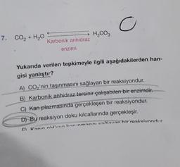 7. CO, + H,O Karbonik anhidraz
enzimi
H₂CO3
O
Yukarıda verilen tepkimeyle ilgili aşağıdakilerden han-
gisi yanlıştır?
A) CO₂'nin taşınmasını sağlayan bir reaksiyondur.
B) Karbonik anhidraz tersinir çalışabilen bir enzimdir.
C) Kan plazmasında gerçekleşen bir reaksiyondur.
D) Bu reaksiyon doku kılcallarında gerçekleşir.
El Kanin nulinin korunmasını saxlavan hir raaksivandur