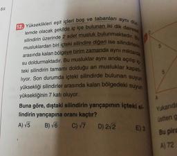 6T
12. Yükseklikleri eşit içleri boş ve tabanları aynı düz
lemde olacak şekilde iç içe bulunan iki dik dairese
silindirin üzerinde 2 adet musluk bulunmaktadır. Bu
musluklardan biri içteki silindire diğeri ise silindirlerin
arasında kalan bölgeye birim zamanda aynı miktarda
su doldurmaktadır. Bu musluklar aynı anda açılıp iç
teki silindirin tamamı dolduğu an musluklar kapatı-
liyor. Son durumda içteki silindirde bulunan suyun
yüksekliği silindirler arasında kalan bölgedeki suyun
yüksekliğinin 7 katı oluyor.
Buna göre, dıştaki silindirin yarıçapının içteki si-
lindirin yarıçapına oranı kaçtır?
A) √5
B) √6
C) √7
D) 2√2
E) 3
Yukarıda
üstten a
Bu pira
A) 72