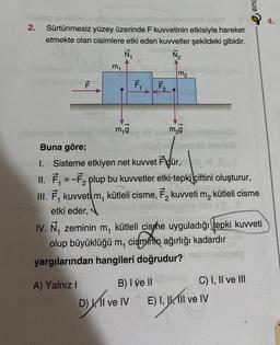 2.
UMOVO
Sürtünmesiz yüzey üzerinde F kuvvetinin etkisiyle hareket
etmekte olan cisimlere etki eden kuvvetler şekildeki gibidir.
N₁
№₂
F
ILL
A) Yalnız I
m₁
3
m₁g
F₁
ILL
F₂
m₂
3
m₂g
Buna göre;
very 1. Sisteme etkiyen net kuvvet Für, y
II. F₁ = -F₂ plup bu kuvvetler etki-tepki çiftini oluşturur,
III. F, kuvvet m, kütleli cisme, F₂ kuvveti m₂ kütleli cisme
etki eder,
gebe
a
IV. Ñ, zeminin m, kütleli cishe uyguladığı tepki kuvveti
olup büyüklüğü m, cisminin ağırlığı kadardır
ismintin
yargılarından hangileri doğrudur?
enc
C) I, II ve III
B) I ve II
D) II ve IV E) I, II, III ve IV