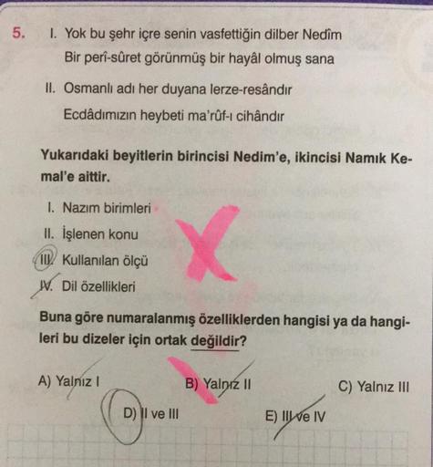 5.
I. Yok bu şehr içre senin vasfettiğin dilber Nedîm
Bir perî-sûret görünmüş bir hayâl olmuş sana
II. Osmanlı adı her duyana lerze-resândır
Ecdâdımızın heybeti ma'rûf-i cihândır
Yukarıdaki beyitlerin birincisi Nedim'e, ikincisi Namık Ke-
mal'e aittir.
1.