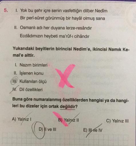 5.
I. Yok bu şehr içre senin vasfettiğin dilber Nedîm
Bir perî-sûret görünmüş bir hayâl olmuş sana
II. Osmanlı adı her duyana lerze-resândır
Ecdâdımızın heybeti ma'rûf-i cihândır
Yukarıdaki beyitlerin birincisi Nedim'e, ikincisi Namık Ke-
mal'e aittir.
1. 