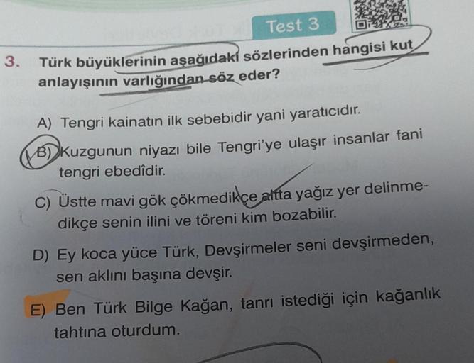 3.
Test 3
Türk büyüklerinin aşağıdakı sözlerinden hangisi kut
anlayışının varlığından söz eder?
A) Tengri kainatın ilk sebebidir yani yaratıcıdır.
B) Kuzgunun niyazı bile Tengri'ye ulaşır insanlar fani
tengri ebedîdir.
C) Üstte mavi gök çökmedikçe altta ya