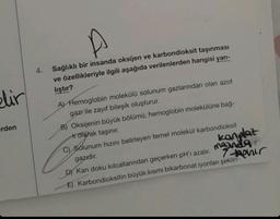 blir
erden
4.
Sağlıklı bir insanda oksijen ve karbondioksit taşınması
ve özellikleriyle ilgili aşağıda verilenlerden hangisi yan-
liştir?
A) Hemoglobin molekülü solunum gazlarından olan azot
gazı ile zayıf bileşik oluşturur.
B) Oksijenin büyük bölümü, hemoglobin molekülüne bağ-
trotarak taşınır.
kanplaz
manda
7-phir
C) Solunum hızını belirleyen temel molekül karbondioksit
gazıdır.
DY Kan doku kılcallarından geçerken pH'ı azalır.
E) Karbondioksitin büyük kısmı bikarbonat iyonları şeklin-