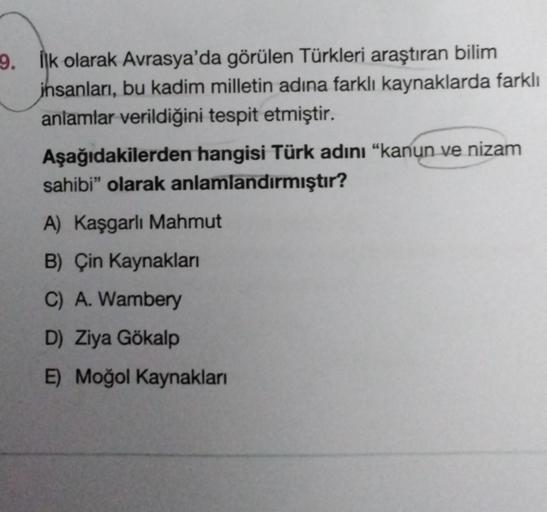 9. İlk olarak Avrasya'da görülen Türkleri araştıran bilim
insanları, bu kadim milletin adına farklı kaynaklarda farklı
anlamlar verildiğini tespit etmiştir.
Aşağıdakilerden hangisi Türk adını "kanun ve nizam
sahibi" olarak anlamlandırmıştır?
A) Kaşgarlı Ma