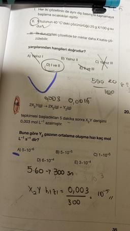 18
1. Her iki çözeltinin de aynı dış basınçta kaynamaya
başlama sıcaklıkları eşittir.
tuzunun 40 °C'deki çözünürlüğü 25 g X/100 g su
11. tuz
II.
dur
H. İlk durumdaki çözeltide bir miktar daha X katısı çö-
zülebilir.
yargılarından hangileri doğrudur?
A) Yalnız I
B) Yalnız II
D) I ve II
2003 0,0015
2X₂Y(g) → 2X₂(g) + Y₂(g)
Eve III
B) 5.10-5
tepkimesi başladıktan 5 dakika sonra X₂Y derişimi
0,003 mol L-1 azalmıştır.
C) Yanız III
Buna göre Y₂ gazının ortalama oluşma hızı kaç mol
L-1 s-1 dir?
A) 5.10-6
D) 6.10-4
5.60 -7 300 Sny
15.10
X₂Y hızı = 0,003
300
500.20
100
E) 3.10-4
C) 1.10-5
310-3
105
(1
35
is
82
20.