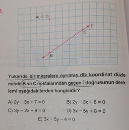 5.
A(-2,3)
B
A) 2y - 3x + 7 = 0
C) 3y - 2x +9=0
C
Yukarıda birimkarelere ayrılmış dik koordinat düzle-
minde B ve C noktalarından geçen & doğrusunun denk-
lemi aşağıdakilerden hangisidir?
l
E) 3x - 5y -4 = 0
B) 2y - 3x + 8 = 0
D) 3x - 5y +8=0