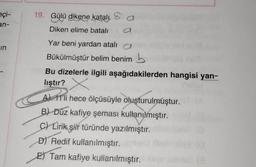 eçi-
an-
in
19. Gülü dikene katalı
Diken elime batali
Yar beni yardan atalı
Bükülmüştür belim benim
Bu dizelerle ilgili aşağıdakilerden hangisi yan-
lıştır? X
Ali hece ölçüsüyle oluşturulmuştur.
B) Düz kafiye şeması kullanılmıştır.
C) Lirik şiir türünde yazılmıştır.
D) Redif kullanılmıştır.
E) Tam kafiye kullanılmıştır.