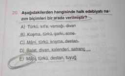 20. Aşağıdakilerden hangisinde halk edebiyatı na-
zım biçimleri bir arada verilmiştir?
A) Türkü, kıt'a, varsağı, divan
B) Koşma, türkü, şarkı, sone
C) Mâni, türkü, koşma, destan
D) Balat, divan, kalenderi, satranç
E) Mâni, türkü, destan, tuyuğ