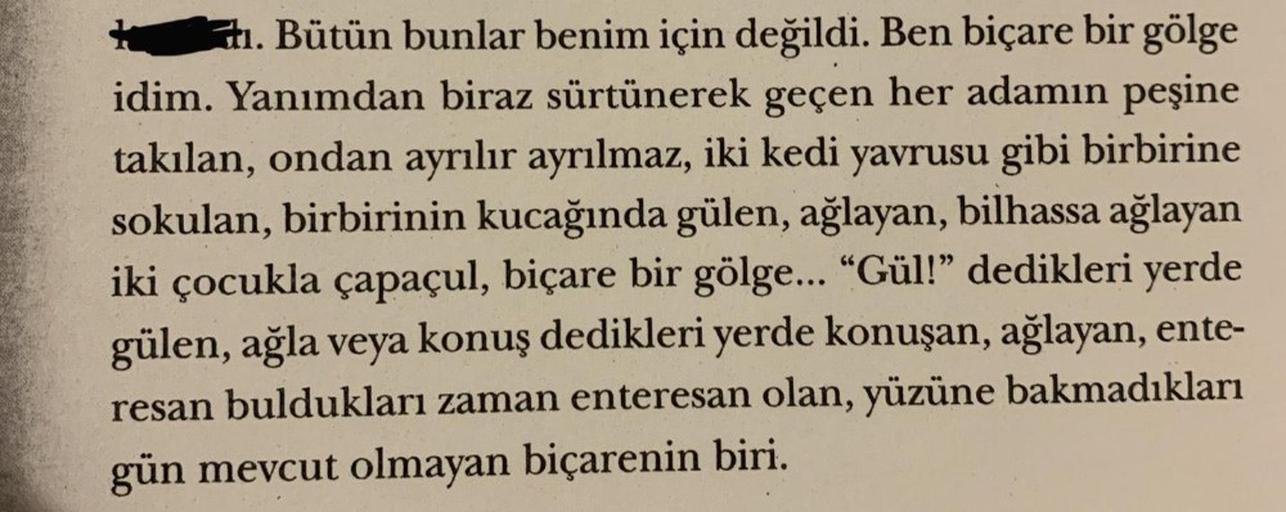 . Bütün bunlar benim için değildi. Ben biçare bir gölge
idim. Yanımdan biraz sürtünerek geçen her adamın peşine
takılan, ondan ayrılır ayrılmaz, iki kedi yavrusu gibi birbirine
sokulan, birbirinin kucağında gülen, ağlayan, bilhassa ağlayan
iki çocukla çapa