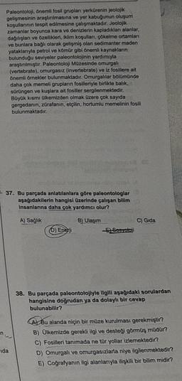 Paleontoloji, önemli fosil grupları yerkürenin jeolojik
gelişmesinin araştırılmasına ve yer kabuğunun oluşum
koşullarının tespit edilmesine çalışmaktadır. Jeolojik
zamanlar boyunca kara ve denizlerin kapladıklan alanlar,
dağılışları ve özellikleri, iklim koşulları, çökelme ortamları
ve bunlara bağlı olarak gelişmiş olan sedimanter maden
yataklarıyla petrol ve kömür gibi önemli kaynakların
bulunduğu seviyeler paleontolojinin yardımıyla
araştırılmıştır. Paleontoloji Müzesinde omurgalı
(vertebrate), omurgasız (invertebrate) ve iz fosillere ait
önemli örnekler bulunmaktadır. Omurgalılar bölümünde
daha çok memeli grupların fosilleriyle birlikte balık,
sürüngen ve kuşlara ait fosiller sergilenmektedir.
Büyük kısmı ülkemizden olmak üzere çok sayıda
gergedanın, zürafanın, etçilin, hortumlu memelinin fosili
bulunmaktadır.
37. Bu parçada anlatılanlara göre paleontologlar
aşağıdakilerin hangisi üzerinde çalışan bilim
insanlarına daha çok yardımcı olur?
A) Sağlık
B) Ulaşım
ida
D) Enerji
-E)-Sesyotaji
C) Gida
38. Bu parçada paleontolojiyle ilgili aşağıdaki sorulardan
hangisine doğrudan ya da dolaylı bir cevap
bulunabilir?
A Bu alanda niçin bir müze kurulması gerekmiştir?
B) Ülkemizde gerekli ilgi ve desteği görmüş müdür?
C) Fosilleri tanımada ne tür yollar izlemektedir?
D) Omurgalı ve omurgasızlarla niye ilgilenmektedir?
E) Coğrafyanın ilgi alanlarıyla ilişkili bir bilim midir?