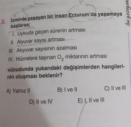 SICA
3. İzmirde yaşayan bir insan Erzurum'da yaşamaya
başlarsa;
1. Uykuda geçen sürenin artması
II. Alyuvar sayısı artması
III. Akyuvar sayısının azalması
IV. Hücrelere taşınan O miktarının artması
vücudunda yukarıdaki değişimlerden hangileri-
nin oluşması beklenir?
A) Yalnız II
D) II ve IV
B) I ve II
E) I, II ve III
C) II ve III
bu gezegen