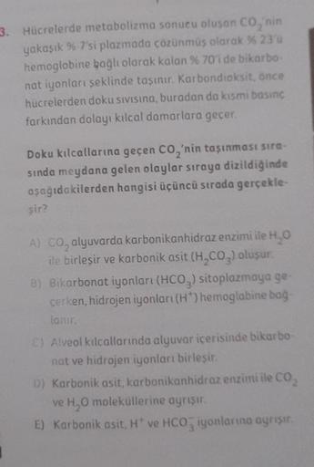 3. Hücrelerde metabolizma sonucu oluşan CO₂'nin
yakaşık %-7'si plazmada çözünmüş olarak % 23'ü
hemoglobine bağlı olarak kalan % 70'i de bikarbo-
nat iyonları şeklinde taşınır. Karbondioksit, önce
hücrelerden doku sıvısına, buradan da kısmi basınc
farkından