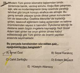 23 Modern Türk şiirinin kilometre taşlarından biridir.
Şiirlerinde benlik, varoluş sorunu, Doğu-Batı çatışması,
aşk, aile ve modernleşmenin birey üzerinde yarattığı
tahribat gibi birçok konuyu etraflica ele almıştır. Bu
geniş tematik yelpaze içinde dikkat çeken konulardan
biri de tasavvuftur. Özellikle Menziller'de topladığı
şiirleri, tasavvufi eğilimlerin bakış açılarından ve kelime
örüntülerinden sayısız iz barındırır. Öyküleme tekniği ile
destansı sesin özgün imgelerle kaynaştığı Yedi Güzel
Adam'daki şiirleri ise onun şiirinin zirvesi kabul
edilebileceği gibi Türk şiirinin de önemli yapıtları
arasında sayılmaktadır.
Bu parçada kendisinden söz-edilen şair,
aşağıdakilerden hangisidir?
A) İsmet Özel
C) Cahit Zarifoğlu
B) Sezai Karakoç
D) Erdem Bayazıt
E) Hüseyin Atlansoy