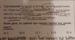 5. Eşit kapasiteli üç işçi bir işi birlikte 4 günde yapabilmekte-
dir. Fakat üçü birlikte işe başladıktan 2 gün sonra işçiler-
den biri, bu işçi ayrıldıktan 1 gün sonra da diğer bir işçi iş-
ten ayrılıyor ve üçüncü işçi kalan işi bitiriyor.
Buna göre, bu şekilde işin tamamı toplam kaç günde
biter?
A) 5
B) 6
C) 7
D) 8
E) 9
2yit kapasitell yont her birinin işi bitir