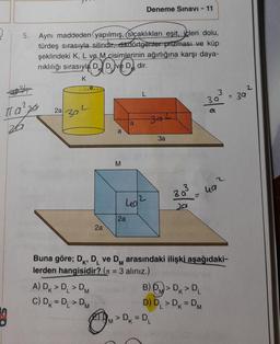 5.
3
π a ²20
za
Aynı maddeden yapılmış, Sıcaklıkları eşit, icleri dolu,
türdeş sırasıyla silindir, dikdörtgenter prizması ve küp
şeklindeki K, L ve M cisimlerinin ağırlığına karşı daya-
nıklılığı sırasıyla D D ve D dir.
K
2a
302
2a
A) DK > D₁ > DM
C) DK = DL> DM
a
TM
M
M
a
2a
L
40/2
Deneme Sınavı - 11
342
3a
Ba
201
> Dk = DL
=
B)
> DK > DL
D) D₁ > DK = DM
molo
2
Buna göre; D, D ve DM arasındaki ilişki aşağıdaki-
lerden hangisidir? ( = 3 alınız.)
E
uа
= 39
2