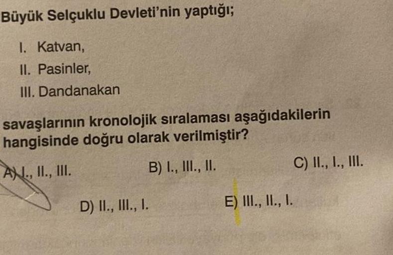 Büyük Selçuklu Devleti'nin yaptığı;
I. Katvan,
II. Pasinler,
III. Dandanakan
savaşlarının kronolojik sıralaması aşağıdakilerin
hangisinde doğru olarak verilmiştir?
A., II., III.
B) I., III., II.
D) II., III., I.
E) III., II., I.
C) II., I., III.