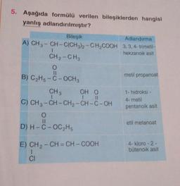 5. Aşağıda formülü verilen bileşiklerden hangisi
yanlış adlandırılmıştır?
Bileşik
Adlandırma
A) CH3-CH-C(CH3)2-CH₂COOH 3,3,4-trimetil-
hekzanoik asit
CH2-CH3
O
11
B) C₂H5-C-OCH 3
CH 3
1
OH O
11
1
C) CH3-CH-CH₂-CH-C-OH
O
11
D) H-C-OC₂H5
E) CH ₂ -CH=CH-COOH
1
CI
metil propanoat
1- hidroksi -
4-metil
pentanoik asit
etil metanoat
4-kloro-2-
būtenoik asit