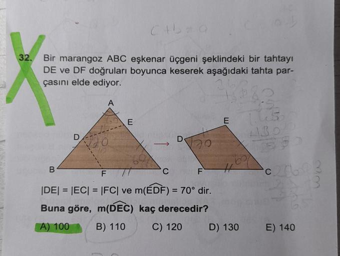 32.
Bir marangoz ABC eşkenar üçgeni şeklindeki bir tahtayı
DE ve DF doğruları boyunca keserek aşağıdaki tahta par-
çasını elde ediyor.
3
B
D
A
120
C+b=Q
E
C
D
70
F
F
|DE| = |EC| = |FC| ve m(EDF) = 70° dir.
Buna göre, m(DEC)
kaç derecedir?
A) 100
B) 110
C) 