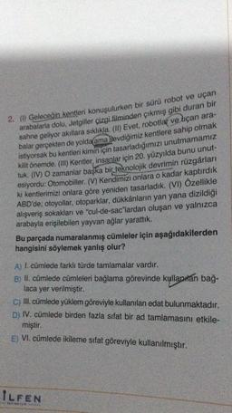 2. (1) Geleceğin kentleri konuşulurken bir sürü robot ve uçan
arabalarla dolu, Jetgiller çizgi filminden çıkmış gibi duran bir
sahne geliyor akıllara sıklıkla. (II) Evet, robotlar ve uçan ara-
balar gerçekten de yolda ama sevdiğimiz kentlere sahip olmak
istiyorsak bu kentleri kimin için tasarladığımızı unutmamamız
kilit önemde. (III) Kentler, insanlar için 20. yüzyılda bunu unut-
tuk. (IV) O zamanlar başka bir teknolojik devrimin rüzgârları
esiyordu: Otomobiller. (V) Kendimizi onlara o kadar kaptırdık
ki kentlerimizi onlara göre yeniden tasarladık. (VI) Özellikle
ABD'de; otoyollar, otoparklar, dükkânların yan yana dizildiği
alışveriş sokakları ve "cul-de-sac"lardan oluşan ve yalnızca
arabayla erişilebilen yayvan ağlar yarattık.
Bu parçada numaralanmış cümleler için aşağıdakilerden
hangisini söylemek yanlış olur?
A) I. cümlede farklı türde tamlamalar vardır.
B) II. cümlede cümleleri bağlama görevinde kullanılan bağ-
laca yer verilmiştir.
C) III. cümlede yüklem göreviyle kullanılan edat bulunmaktadır.
D) IV. cümlede birden fazla sifat bir ad tamlamasını etkile-
miştir.
E) VI. cümlede ikileme sıfat göreviyle kullanılmıştır.
ILFEN
FINESOR