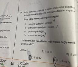 miktar C6H12O6
Iti hazırlanıyor.
daki ifadelerden
ya göre daha
göre daha
ce sıcaklığı
Dört
esl
38
Worth
15. Birim zamanda, ortamda bulunan enzimlerin değiştirdi
substrat molekülü sayısına reaksiyon değişim sayısı d
Buna göre, reaksiyon değişim sayısı;
SAYISI:
I.
substrat yüzeyinin genişliği,
II. aktivasyon enerjisinin miktarı, X
III. ortamın pH değeri,
IV. ortamın sıcaklığı
faktörlerinden hangilerine bağlı olarak değişkenlik
gösterebilir?
A) I ve II
UcDört
Bec
I, III ve IV
B) II ve III
C) III ve
EI, II, III ve IV