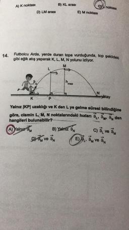 14.
A) K noktası
D) LM arası
K
L
B) KL arası
Futbolcu Arda, yerde duran topa vurduğunda, top şekildeki
gibi eğik atış yaparak K, L, M, N yolunu izliyor.
M
max
D3 ve 3
E) M noktası
B) Yalnız 9N
N
noktası
P
Yalnız IKP uzaklığı ve K den L ye gelme süresi bilindiğine
göre, cismin L, M, N noktalarındaki hızları 9, 9, 9 den
hangileri bulunabilir?
A) Yalnız 9M
yatay
E) L, M ve
C) ve M
N