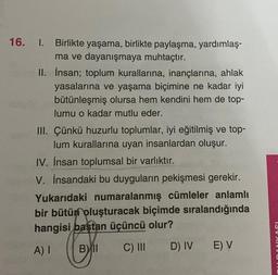 16. I. Birlikte yaşama, birlikte paylaşma, yardımlaş-
ma ve dayanışmaya muhtaçtır.
II. İnsan; toplum kurallarına, inançlarına, ahlak
yasalarına ve yaşama biçimine ne kadar iyi
bütünleşmiş olursa hem kendini hem de top-
lumu o kadar mutlu eder.
III. Çünkü huzurlu toplumlar, iyi eğitilmiş ve top-
lum kurallarına uyan insanlardan oluşur.
IV. İnsan toplumsal bir varlıktır.
V. İnsandaki bu duyguların pekişmesi gerekir.
Yukarıdaki numaralanmış cümleler anlamlı
bir bütün oluşturacak biçimde sıralandığında
hangisi baştan üçüncü olur?
A) I
Bll C) III
D) IV
E) V
DANKASI