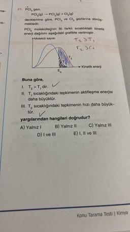 me-
nti-
21. PCI, gazi,
PCI (g) → PCI(g) + Cl₂(g)
denklemine göre, PCI, ve Cl₂ gazlarına dönüş-
mektedir.
PCI moleküllerinin iki farklı sıcaklıktaki kinetik
enerji dağılımı aşağıdaki grafikte verilmiştir.
Molekül sayısı
T₂ ST₁
√₂)(a
Ea
Snus
L
12
Buna göre,
1. T₂ > T₁ dir.
II. T, sıcaklığındaki tepkimenin aktifleşme enerjisi
1
daha büyüktür.
D) I ve III
Kinetik enerji
III. T₂ sıcaklığındaki tepkimenin hızı daha büyük-
tür.
yargılarından hangileri doğrudur?
A) Yalnız I
B) Yalnız II
C) Yalnız III
E) I, II ve III
ay (0
Konu Tarama Testi | Kimya