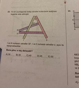 22. 12 cm uzunluğunda özdeş cetveller kullanılarak aşağıdaki
üçgenler elde edilmiştir.
III
IV
a
30°
to ell tallos neyslyse obepris2.
031 ||
1080
I ve III numaralı cetveller 30°, I ve Il numaralı cetveller a açısı ile
kesişmektedirler.
Buna göre, a kaç derecedir?
A) 30
B) 35
C) 40
D) 45
E) 50
162
4Y
24.
D
#
A
ABCD
boyu
gibi
NBL
ve 2
Bur
biri
A)