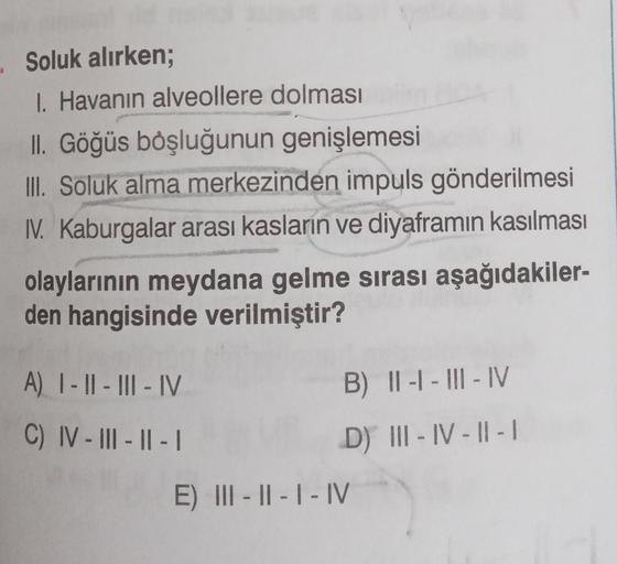 . Soluk alırken;
1. Havanın alveollere dolması
II. Göğüs boşluğunun genişlemesi
III. Soluk alma merkezinden impuls gönderilmesi
IV. Kaburgalar arası kasların ve diyaframın kasılması
olaylarının meydana gelme sırası aşağıdakiler-
den hangisinde verilmiştir?