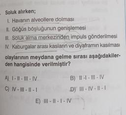 . Soluk alırken;
1. Havanın alveollere dolması
II. Göğüs boşluğunun genişlemesi
III. Soluk alma merkezinden impuls gönderilmesi
IV. Kaburgalar arası kasların ve diyaframın kasılması
olaylarının meydana gelme sırası aşağıdakiler-
den hangisinde verilmiştir?
A) I-II-III-IV
C) IV-III-II-I
B) II-I-III-IV
D) III-IV-II-1
E) III-II-I-IV