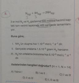 8.
N2(g)
+ 3H2(g)
3
3
3 er mol N₂ ve H₂ gazlarının 500 mililitre hacimli kap-
taki tam verimli tepkimesi 400 saniyede tamamlanı-
yor.
Buna göre;
→ 2NH3(g)
I. NH₂'ün oluşma hızı 1.10-2 mol.L-1.s-¹ dir.
II. Saniyede ortalama 1,5.10-2 gram H₂ harcanır.
III. N₂'nin ortalama bozunma hızı 5.10-3 mol.L-1.s-1
dir.
ifadelerinden hangileri doğrudur? (H = 1, N = 14)
B) I ve II
A) Yalnız I
D) II ve III
E) I, II ve III
C) I ve III