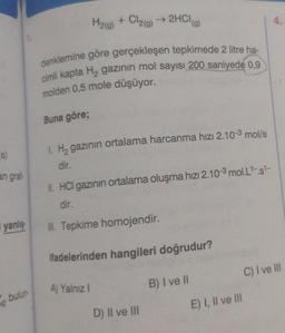 (s)
an grafi-
i yanlış
2 bulun
H₂(g) + Cl₂(g) → 2HCl(a)
denklemine göre gerçekleşen tepkimede 2 litre ha-
cimli kapta H₂ gazının mol sayısı 200 saniyede 0,9
molden 0,5 mole düşüyor.
Buna göre;
1. H₂ gazının ortalama harcanma hızı 2.10-3 mol/s
dir.
II. HCI gazının ortalama oluşma hızı 2.10-³ mol.L¹-.s¹-
dir.
III. Tepkime homojendir.
ifadelerinden hangileri doğrudur?
B) I ve II
A) Yalnız I
D) II ve III
E) I, II ve III
4.
C) I ve III